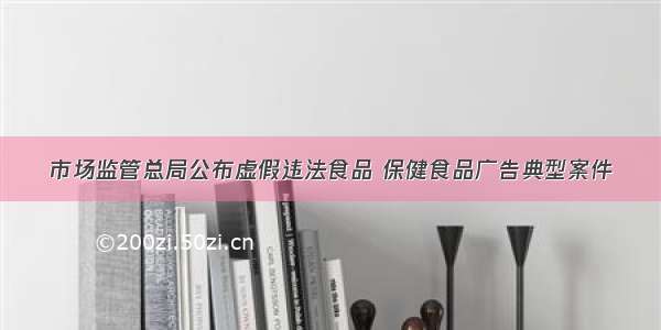 市场监管总局公布虚假违法食品 保健食品广告典型案件