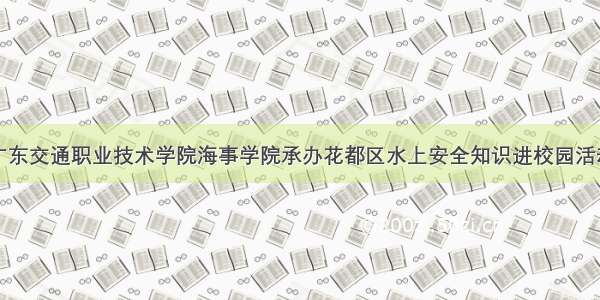 广东交通职业技术学院海事学院承办花都区水上安全知识进校园活动