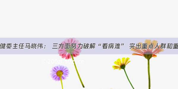 国家卫健委主任马晓伟： 三方面努力破解“看病难” 突出重点人群和重点疾病