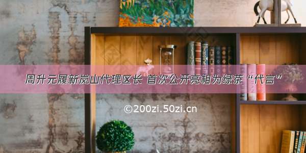 周升元履新岚山代理区长 首次公开亮相为绿茶“代言”
