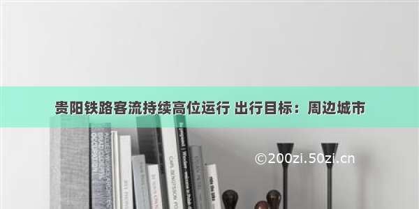 贵阳铁路客流持续高位运行 出行目标：周边城市