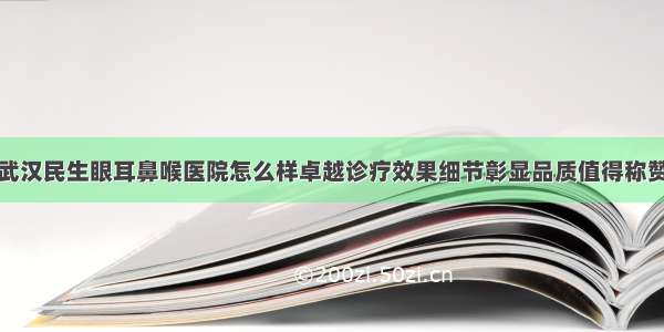 武汉民生眼耳鼻喉医院怎么样卓越诊疗效果细节彰显品质值得称赞