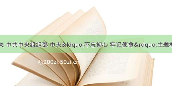 中共中央纪委机关 中共中央组织部 中央“不忘初心 牢记使命”主题教育领导小组印发