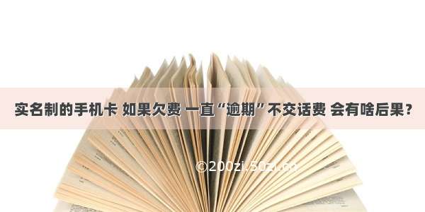 实名制的手机卡 如果欠费 一直“逾期”不交话费 会有啥后果？