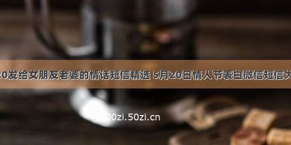 520发给女朋友老婆的情话短信精选 5月20日情人节表白微信短信大全