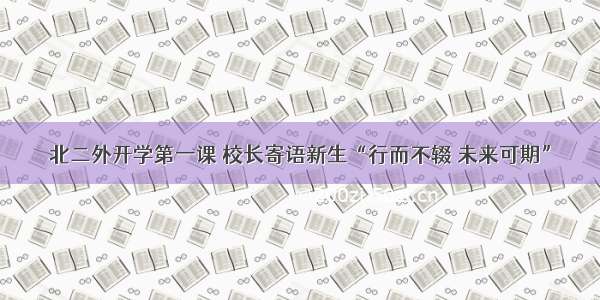 北二外开学第一课 校长寄语新生“行而不辍 未来可期”