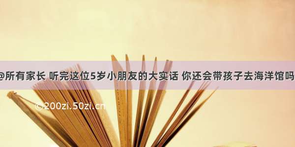 @所有家长 听完这位5岁小朋友的大实话 你还会带孩子去海洋馆吗？