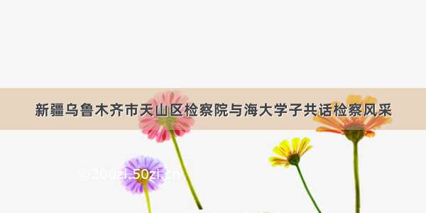 新疆乌鲁木齐市天山区检察院与海大学子共话检察风采