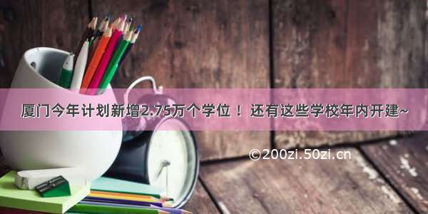 厦门今年计划新增2.75万个学位 ！还有这些学校年内开建~