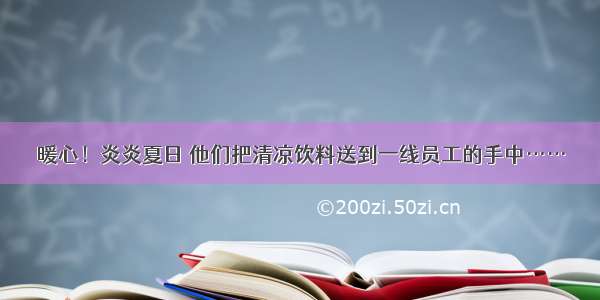 暖心！炎炎夏日 他们把清凉饮料送到一线员工的手中……