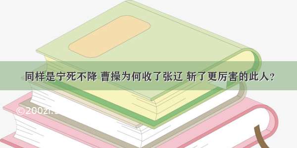 同样是宁死不降 曹操为何收了张辽 斩了更厉害的此人？