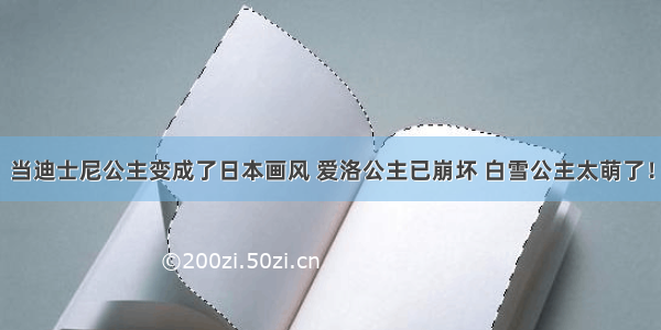 当迪士尼公主变成了日本画风 爱洛公主已崩坏 白雪公主太萌了！