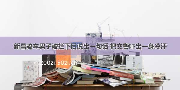 新昌骑车男子被拦下后说出一句话 把交警吓出一身冷汗