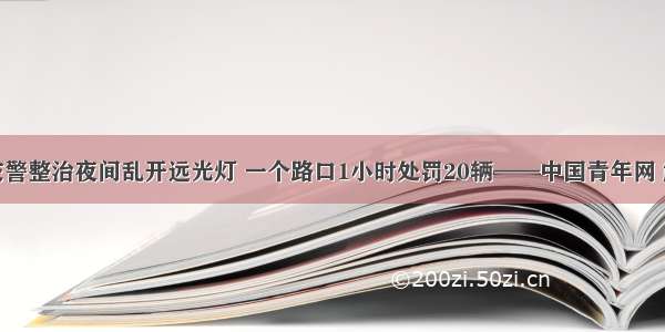 成都交警整治夜间乱开远光灯 一个路口1小时处罚20辆——中国青年网 触屏版