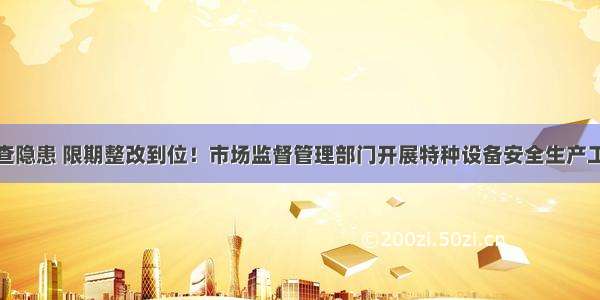 全面排查隐患 限期整改到位！市场监督管理部门开展特种设备安全生产工作检查