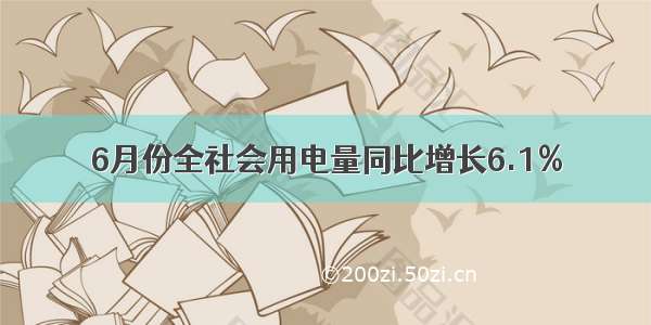 6月份全社会用电量同比增长6.1%