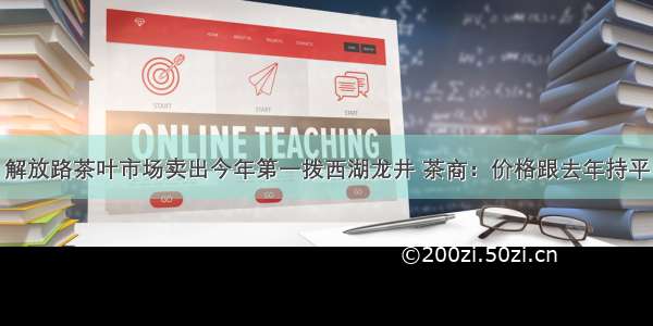 解放路茶叶市场卖出今年第一拨西湖龙井 茶商：价格跟去年持平