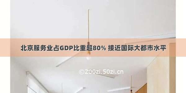 北京服务业占GDP比重超80% 接近国际大都市水平