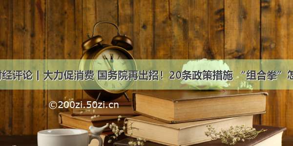 央视财经评论丨大力促消费 国务院再出招！20条政策措施 “组合拳”怎么打？