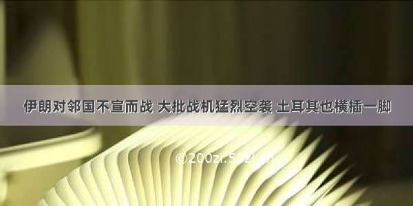 伊朗对邻国不宣而战 大批战机猛烈空袭 土耳其也横插一脚