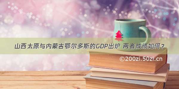 山西太原与内蒙古鄂尔多斯的GDP出炉 两者成绩如何？