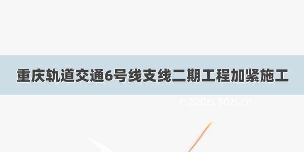 重庆轨道交通6号线支线二期工程加紧施工