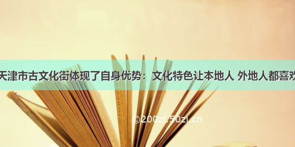 天津市古文化街体现了自身优势：文化特色让本地人 外地人都喜欢