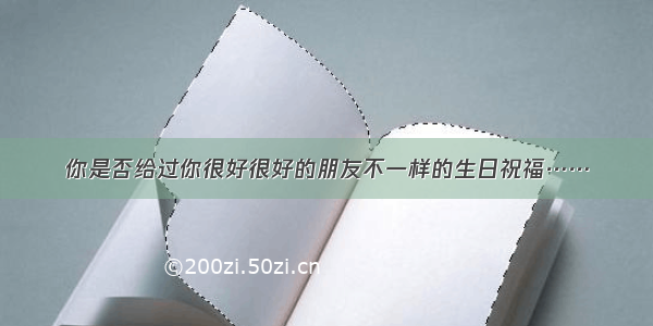 你是否给过你很好很好的朋友不一样的生日祝福……