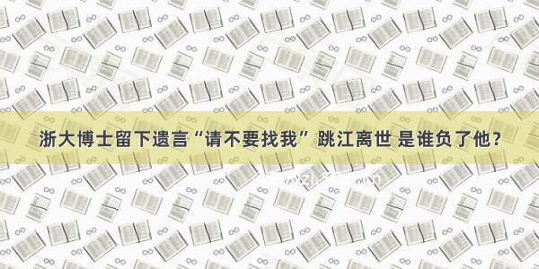 浙大博士留下遗言“请不要找我” 跳江离世 是谁负了他？