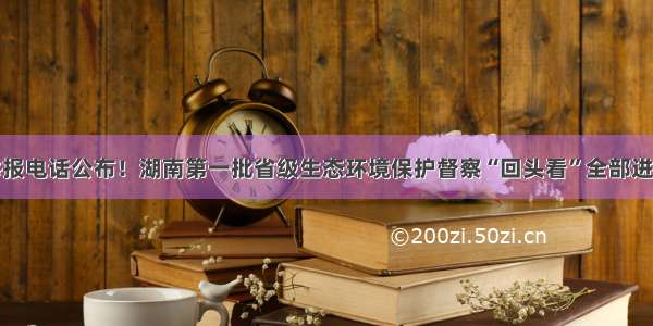 举报电话公布！湖南第一批省级生态环境保护督察“回头看”全部进驻