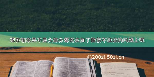 现在相亲是不是大部分都死在加了微信不说话的问题上呢