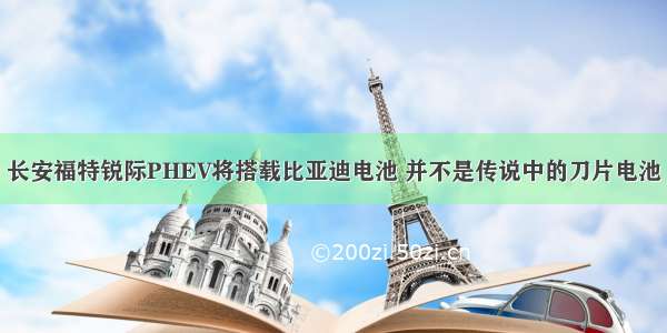 长安福特锐际PHEV将搭载比亚迪电池 并不是传说中的刀片电池