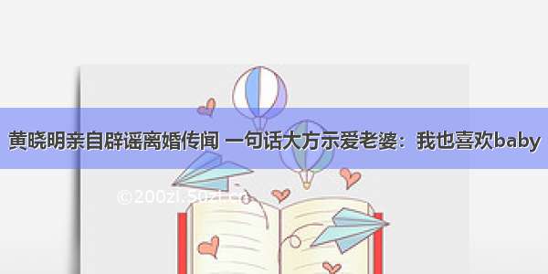 黄晓明亲自辟谣离婚传闻 一句话大方示爱老婆：我也喜欢baby