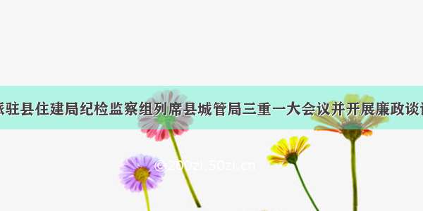 派驻县住建局纪检监察组列席县城管局三重一大会议并开展廉政谈话