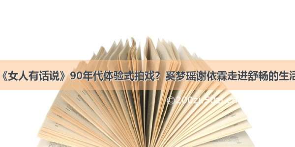 《女人有话说》90年代体验式拍戏？奚梦瑶谢依霖走进舒畅的生活！