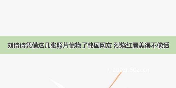 刘诗诗凭借这几张照片惊艳了韩国网友 烈焰红唇美得不像话