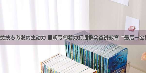 扶贫扶志激发内生动力 昆明寻甸着力打通群众宣讲教育“最后一公里”