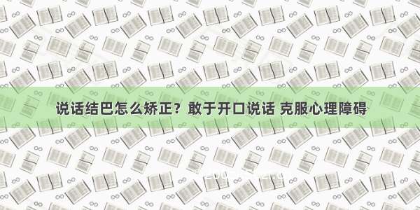 说话结巴怎么矫正？敢于开口说话 克服心理障碍