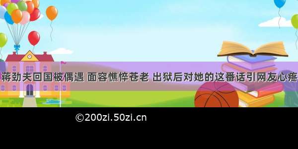 蒋劲夫回国被偶遇 面容憔悴苍老 出狱后对她的这番话引网友心疼