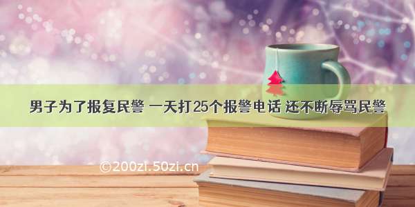 男子为了报复民警 一天打25个报警电话 还不断辱骂民警