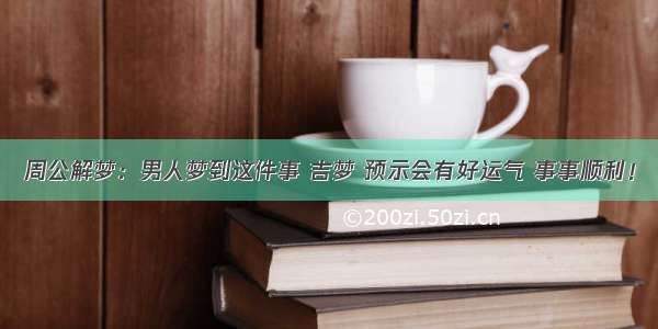 周公解梦：男人梦到这件事 吉梦 预示会有好运气 事事顺利！