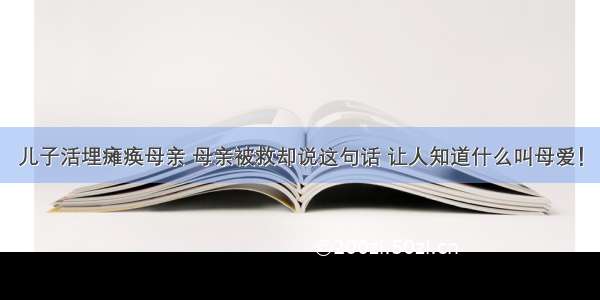 儿子活埋瘫痪母亲 母亲被救却说这句话 让人知道什么叫母爱！