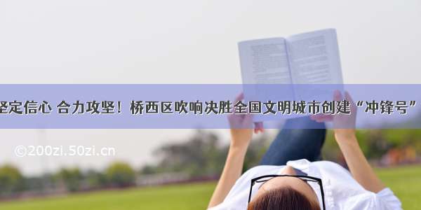 坚定信心 合力攻坚！桥西区吹响决胜全国文明城市创建“冲锋号”！