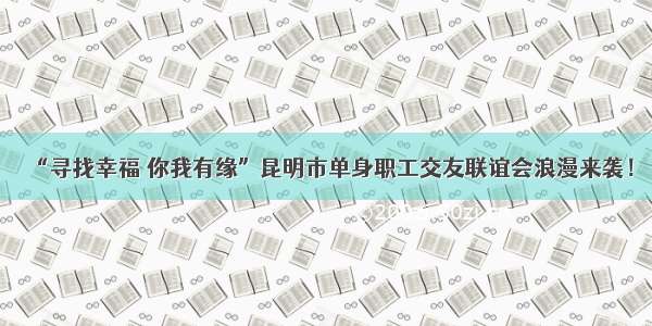 “寻找幸福 你我有缘”昆明市单身职工交友联谊会浪漫来袭！