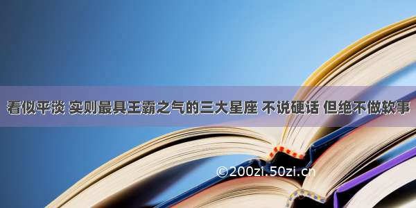 看似平淡 实则最具王霸之气的三大星座 不说硬话 但绝不做软事