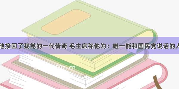 他接回了我党的一代传奇 毛主席称他为：唯一能和国民党说话的人