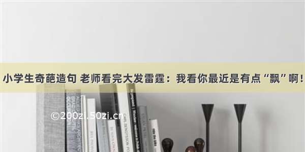 小学生奇葩造句 老师看完大发雷霆：我看你最近是有点“飘”啊！