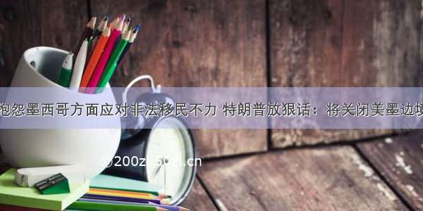 抱怨墨西哥方面应对非法移民不力 特朗普放狠话：将关闭美墨边境