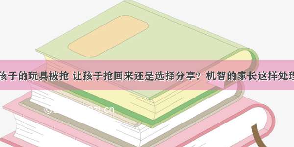 孩子的玩具被抢 让孩子抢回来还是选择分享？机智的家长这样处理