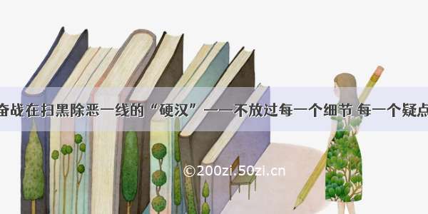 奋战在扫黑除恶一线的“硬汉”——不放过每一个细节 每一个疑点